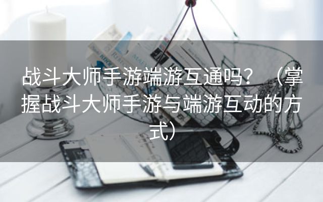 战斗大师手游端游互通吗？（掌握战斗大师手游与端游互动的方式）