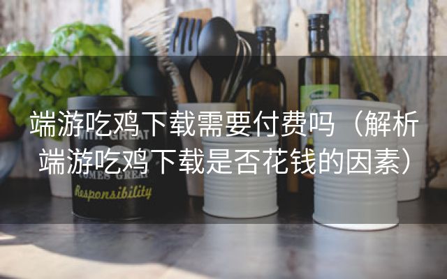 端游吃鸡下载需要付费吗（解析端游吃鸡下载是否花钱的因素）