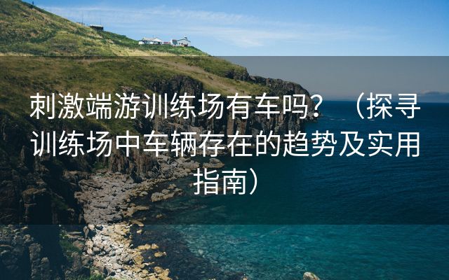 刺激端游训练场有车吗？（探寻训练场中车辆存在的趋势及实用指南）