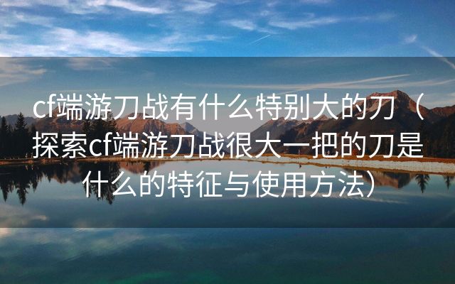 cf端游刀战有什么特别大的刀（探索cf端游刀战很大一把的刀是什么的特征与使用方法）