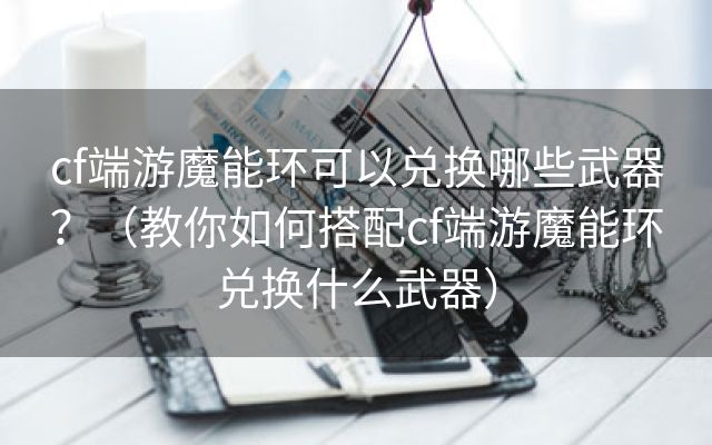 cf端游魔能环可以兑换哪些武器？（教你如何搭配cf端游魔能环兑换什么武器）