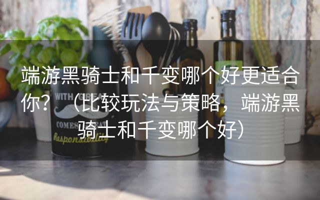 端游黑骑士和千变哪个好更适合你？（比较玩法与策略，端游黑骑士和千变哪个好）