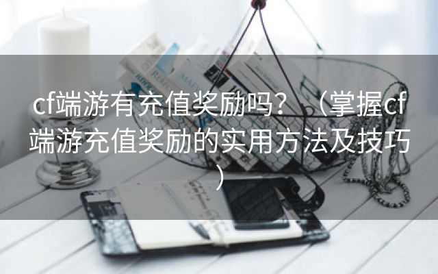 cf端游有充值奖励吗？（掌握cf端游充值奖励的实用方法及技巧）