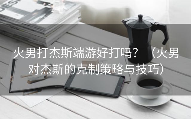 火男打杰斯端游好打吗？（火男对杰斯的克制策略与技巧）