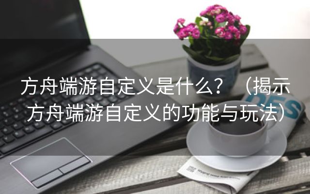 方舟端游自定义是什么？（揭示方舟端游自定义的功能与玩法）