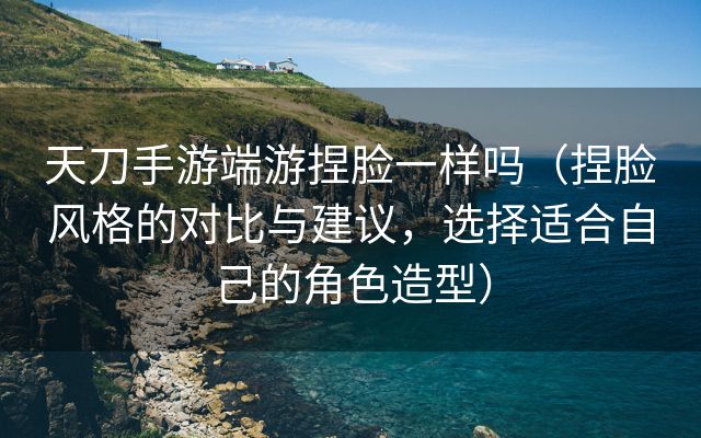 天刀手游端游捏脸一样吗（捏脸风格的对比与建议，选择适合自己的角色造型）