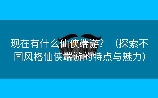 现在有什么仙侠端游？（探索不同风格仙侠端游的特点与魅力）