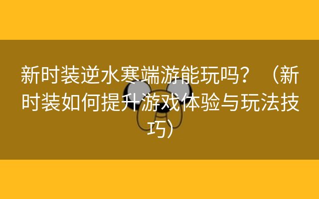 新时装逆水寒端游能玩吗？（新时装如何提升游戏体验与玩法技巧）