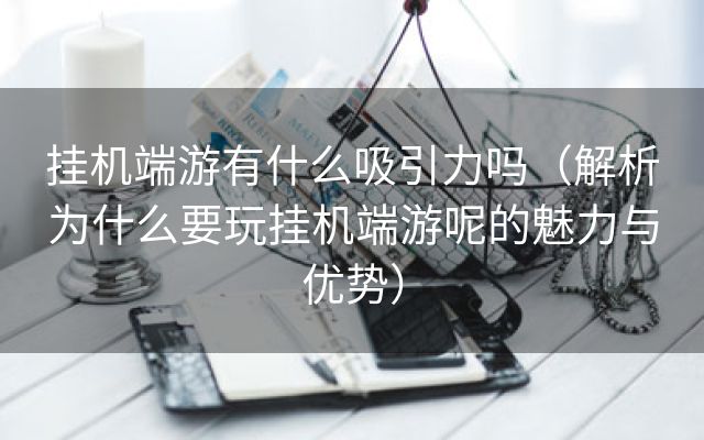 挂机端游有什么吸引力吗（解析为什么要玩挂机端游呢的魅力与优势）