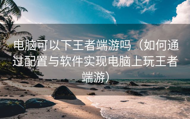 电脑可以下王者端游吗（如何通过配置与软件实现电脑上玩王者端游）