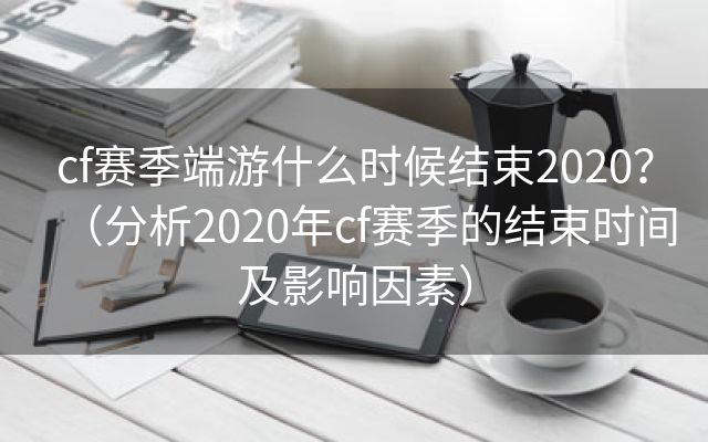 cf赛季端游什么时候结束2020？（分析2020年cf赛季的结束时间及影响因素）