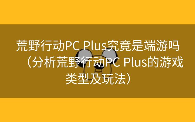 荒野行动PC Plus究竟是端游吗（分析荒野行动PC Plus的游戏类型及玩法）