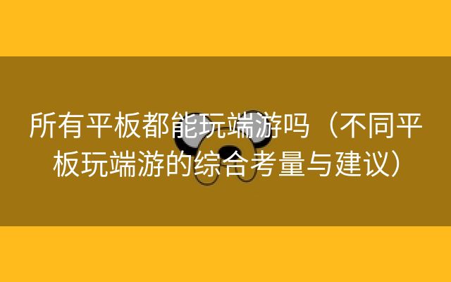 所有平板都能玩端游吗（不同平板玩端游的综合考量与建议）