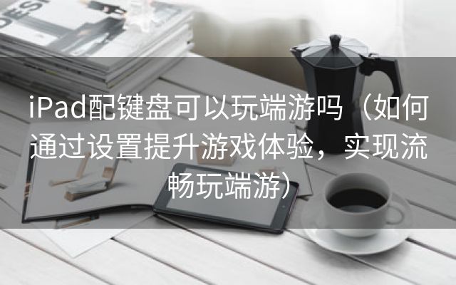 iPad配键盘可以玩端游吗（如何通过设置提升游戏体验，实现流畅玩端游）