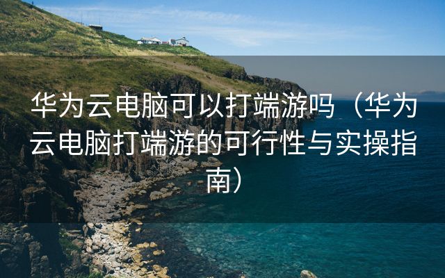 华为云电脑可以打端游吗（华为云电脑打端游的可行性与实操指南）