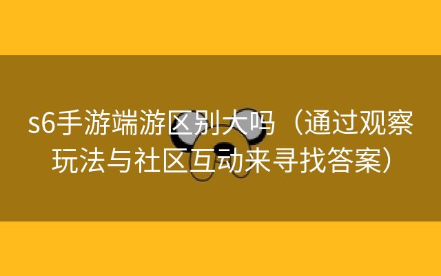 s6手游端游区别大吗（通过观察玩法与社区互动来寻找答案）