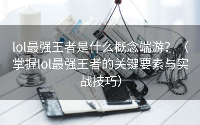 lol最强王者是什么概念端游？（掌握lol最强王者的关键要素与实战技巧）