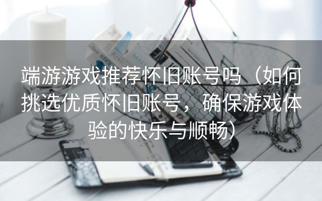 端游游戏推荐怀旧账号吗（如何挑选优质怀旧账号，确保游戏体验的快乐与顺畅）