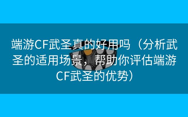 端游CF武圣真的好用吗（分析武圣的适用场景，帮助你评估端游CF武圣的优势）