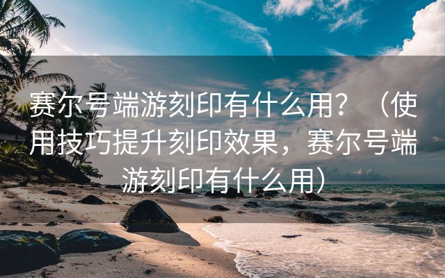 赛尔号端游刻印有什么用？（使用技巧提升刻印效果，赛尔号端游刻印有什么用）