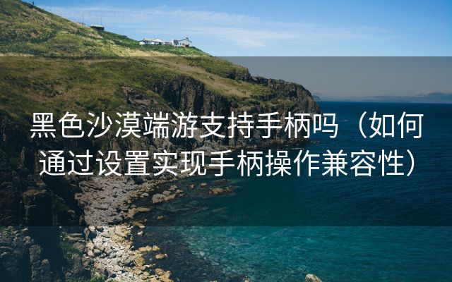 黑色沙漠端游支持手柄吗（如何通过设置实现手柄操作兼容性）