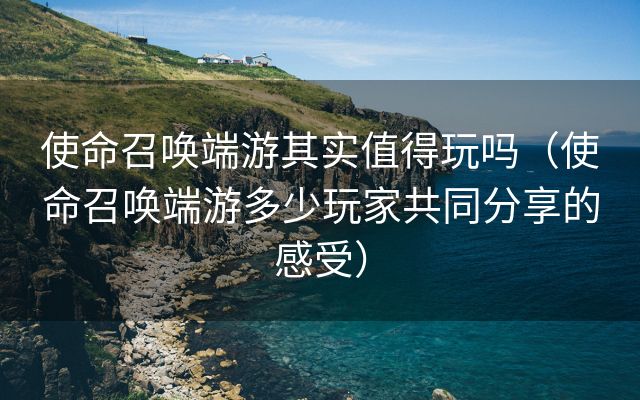 使命召唤端游其实值得玩吗（使命召唤端游多少玩家共同分享的感受）