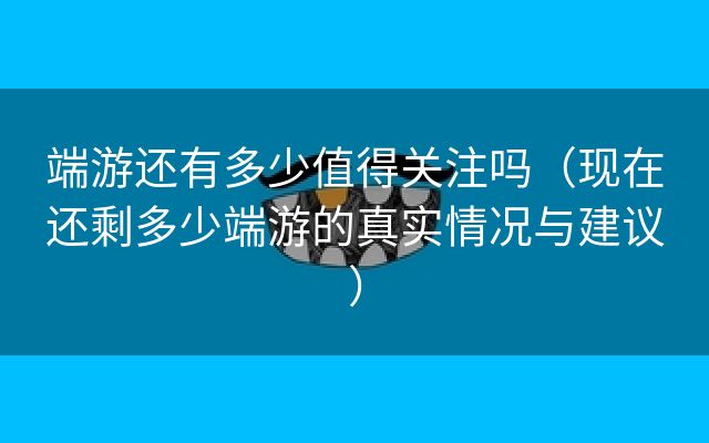 端游还有多少值得关注吗（现在还剩多少端游的真实情况与建议）