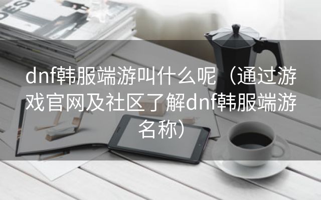 dnf韩服端游叫什么呢（通过游戏官网及社区了解dnf韩服端游名称）