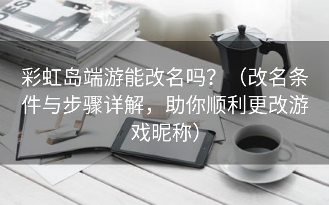 彩虹岛端游能改名吗？（改名条件与步骤详解，助你顺利更改游戏昵称）