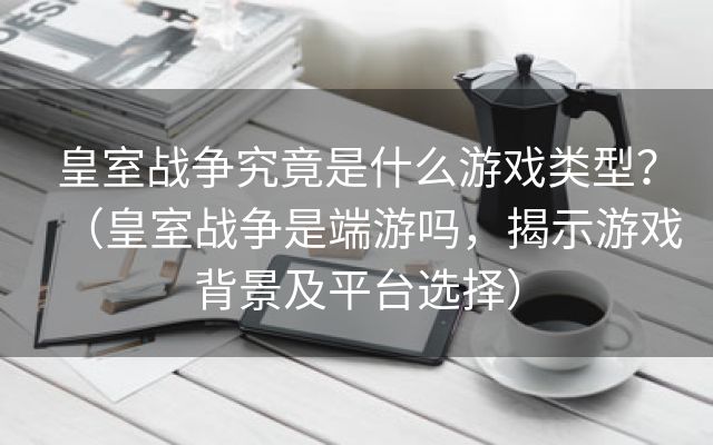 皇室战争究竟是什么游戏类型？（皇室战争是端游吗，揭示游戏背景及平台选择）