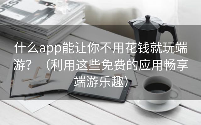 什么app能让你不用花钱就玩端游？（利用这些免费的应用畅享端游乐趣）