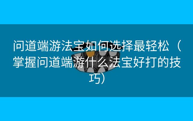 问道端游法宝如何选择最轻松（掌握问道端游什么法宝好打的技巧）