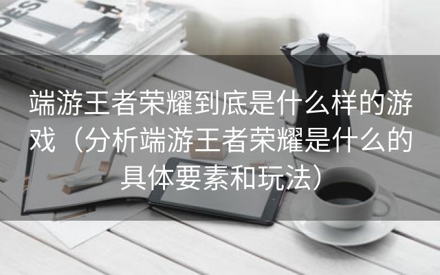 端游王者荣耀到底是什么样的游戏（分析端游王者荣耀是什么的具体要素和玩法）