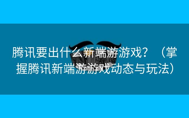 腾讯要出什么新端游游戏？（掌握腾讯新端游游戏动态与玩法）