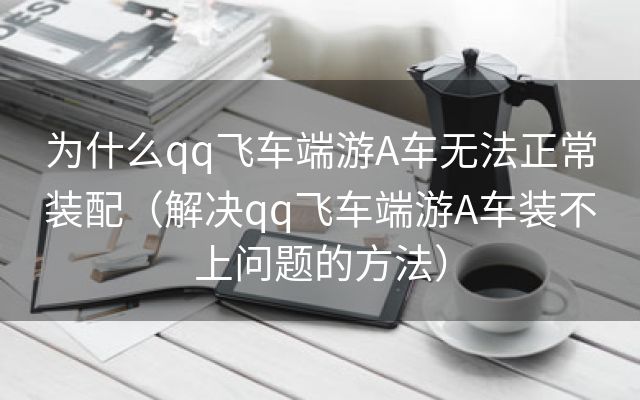 为什么qq飞车端游A车无法正常装配（解决qq飞车端游A车装不上问题的方法）