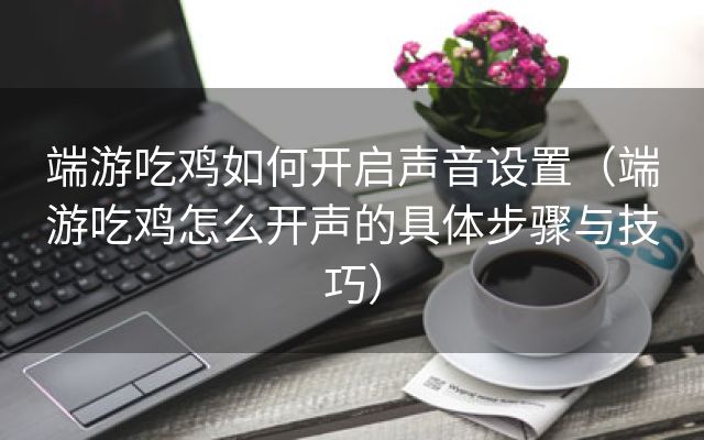 端游吃鸡如何开启声音设置（端游吃鸡怎么开声的具体步骤与技巧）