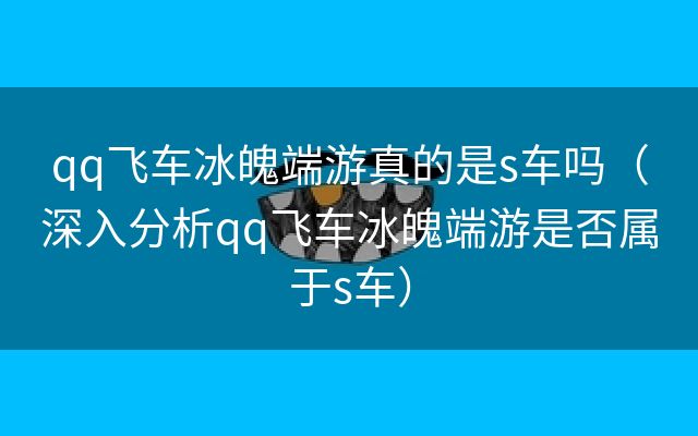 qq飞车冰魄端游真的是s车吗（深入分析qq飞车冰魄端游是否属于s车）