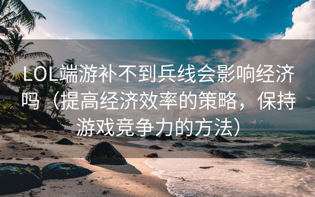 LOL端游补不到兵线会影响经济吗（提高经济效率的策略，保持游戏竞争力的方法）