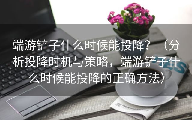 端游铲子什么时候能投降？（分析投降时机与策略，端游铲子什么时候能投降的正确方法）