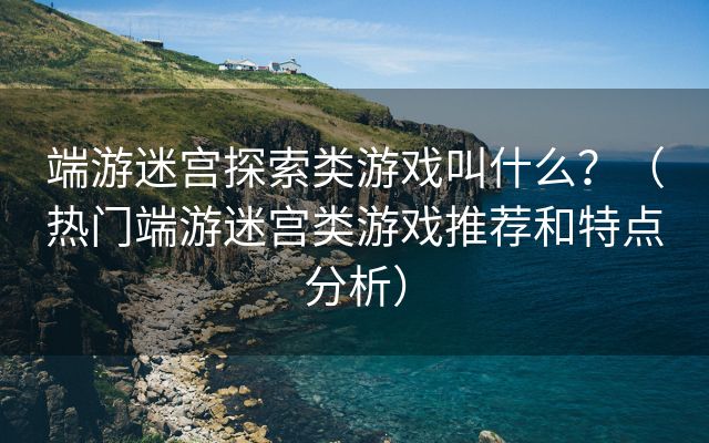 端游迷宫探索类游戏叫什么？（热门端游迷宫类游戏推荐和特点分析）