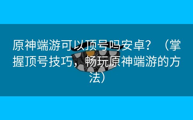 原神端游可以顶号吗安卓？（掌握顶号技巧，畅玩原神端游的方法）