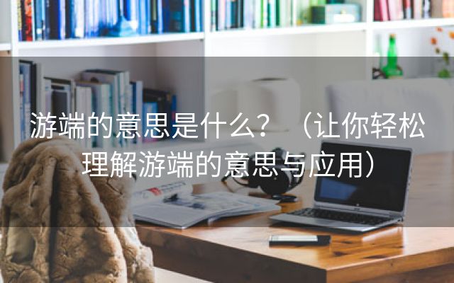 游端的意思是什么？（让你轻松理解游端的意思与应用）