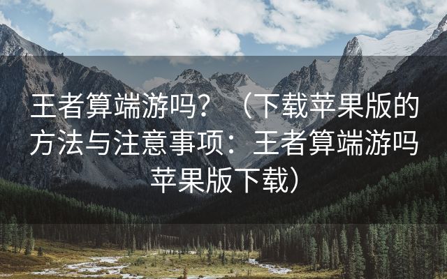 王者算端游吗？（下载苹果版的方法与注意事项：王者算端游吗苹果版下载）