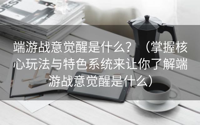 端游战意觉醒是什么？（掌握核心玩法与特色系统来让你了解端游战意觉醒是什么）