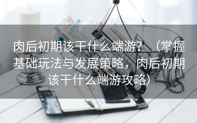 肉后初期该干什么端游？（掌握基础玩法与发展策略，肉后初期该干什么端游攻略）