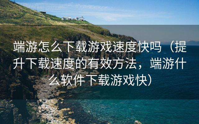 端游怎么下载游戏速度快吗（提升下载速度的有效方法，端游什么软件下载游戏快）