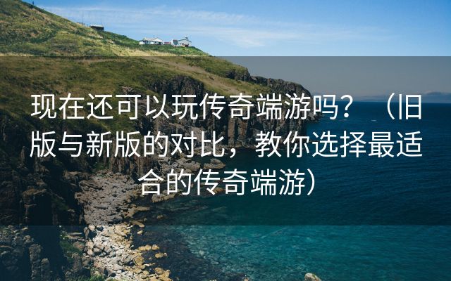 现在还可以玩传奇端游吗？（旧版与新版的对比，教你选择最适合的传奇端游）