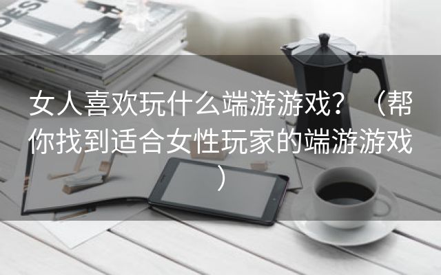 女人喜欢玩什么端游游戏？（帮你找到适合女性玩家的端游游戏）