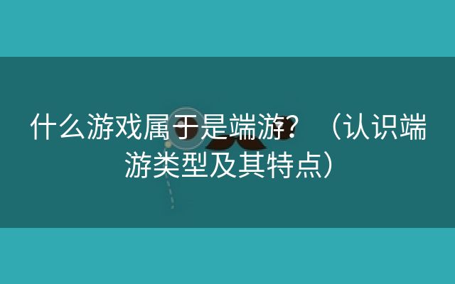 什么游戏属于是端游？（认识端游类型及其特点）