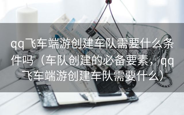 qq飞车端游创建车队需要什么条件吗（车队创建的必备要素，qq飞车端游创建车队需要什么）